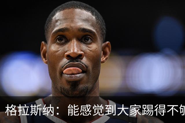 格拉斯纳：能感觉到大家踢得不够放松，我们肩上背着包袱